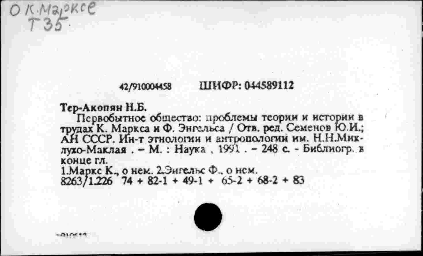 ﻿о/сл^/окге
42/910004458 ШИФР: 044589112
Тер-Акопян Н.Б.
Первобытное общество: проблемы теории и истории в трудах К. Маркса и Ф. Энгельса / Отв. рсд. Семенов Ю.И.; АН СССР. Ин-т этнологии и антропологии им. Н.Н.Мик-лухо-Маклая . - М. : Наука , 1991 . - 248 а - Библиогр. в конце гл.
1.Маркс о нем. 2Энгелъс Ф.. о нем.
8263/1226 74 + 82-1 + 49-1 * 65-2 + 68-2 + 83
